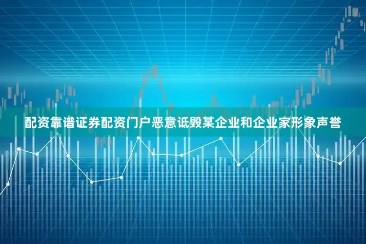 配资靠谱证券配资门户恶意诋毁某企业和企业家形象声誉