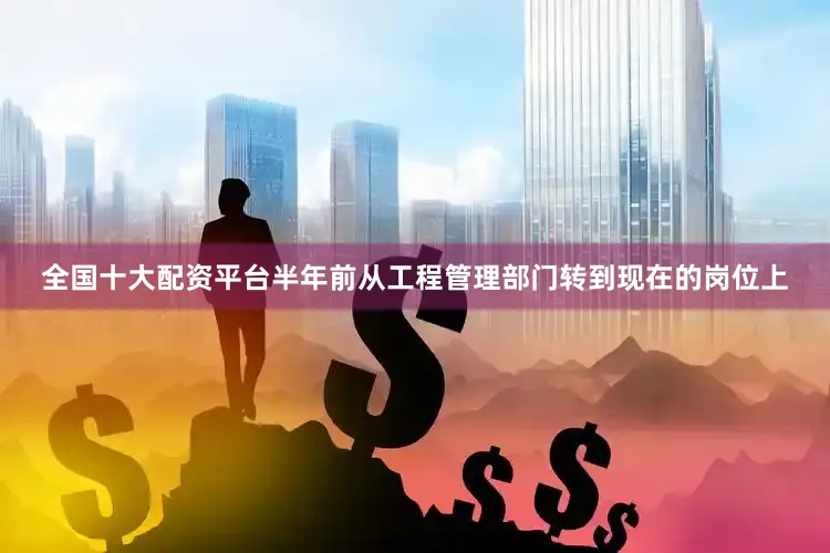 全国十大配资平台半年前从工程管理部门转到现在的岗位上