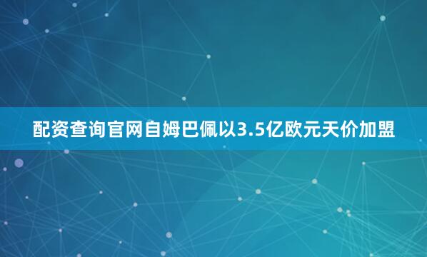 配资查询官网自姆巴佩以3.5亿欧元天价加盟