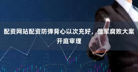 配资网站配资防弹背心以次充好，俄军腐败大案开庭审理
