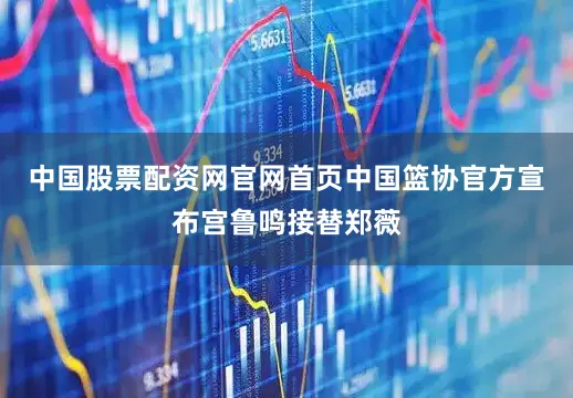 中国股票配资网官网首页中国篮协官方宣布宫鲁鸣接替郑薇