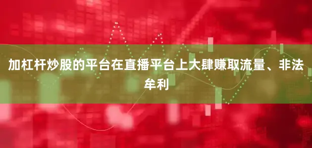 加杠杆炒股的平台在直播平台上大肆赚取流量、非法牟利
