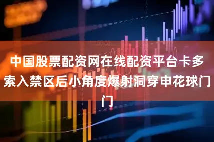 中国股票配资网在线配资平台卡多索入禁区后小角度爆射洞穿申花球门