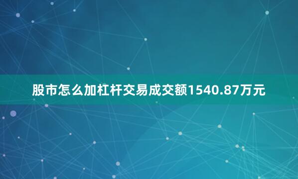 股市怎么加杠杆交易成交额1540.87万元
