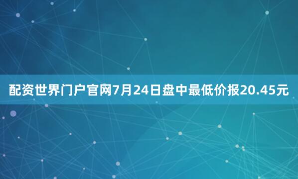 配资世界门户官网7月24日盘中最低价报20.45元