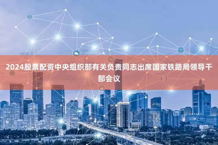2024股票配资中央组织部有关负责同志出席国家铁路局领导干部会议
