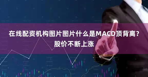 在线配资机构图片图片什么是MACD顶背离？股价不断上涨