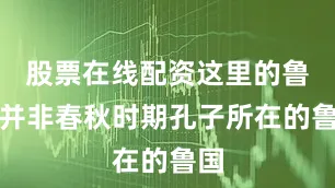 股票在线配资这里的鲁国并非春秋时期孔子所在的鲁国