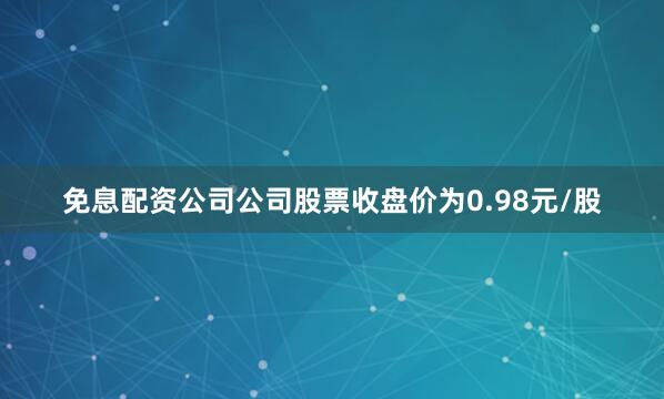 免息配资公司公司股票收盘价为0.98元/股