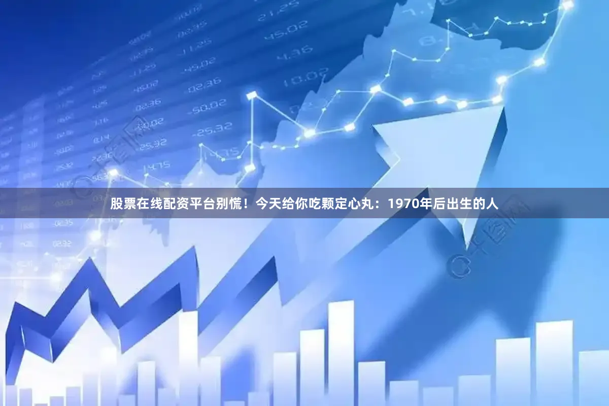 股票在线配资平台别慌！今天给你吃颗定心丸：1970年后出生的人