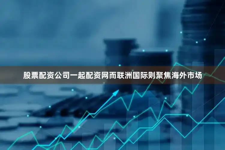 股票配资公司一起配资网而联洲国际则聚焦海外市场