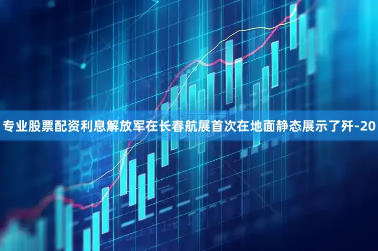 专业股票配资利息解放军在长春航展首次在地面静态展示了歼-20