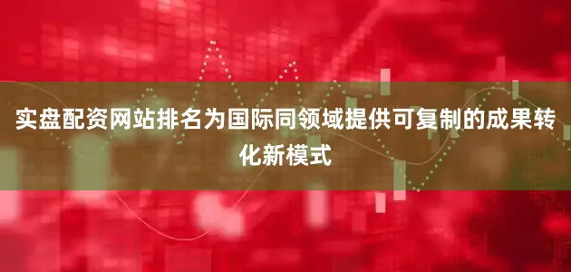 实盘配资网站排名为国际同领域提供可复制的成果转化新模式