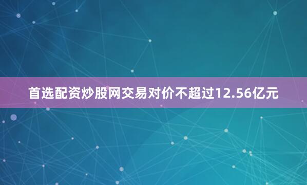 首选配资炒股网交易对价不超过12.56亿元